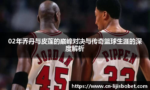 02年乔丹与皮蓬的巅峰对决与传奇篮球生涯的深度解析